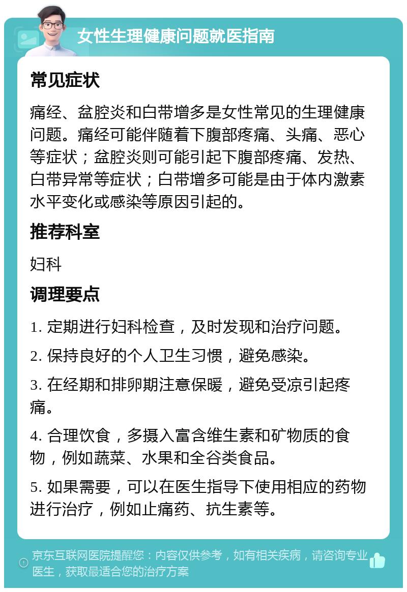 女性生理健康问题就医指南 常见症状 痛经、盆腔炎和白带增多是女性常见的生理健康问题。痛经可能伴随着下腹部疼痛、头痛、恶心等症状；盆腔炎则可能引起下腹部疼痛、发热、白带异常等症状；白带增多可能是由于体内激素水平变化或感染等原因引起的。 推荐科室 妇科 调理要点 1. 定期进行妇科检查，及时发现和治疗问题。 2. 保持良好的个人卫生习惯，避免感染。 3. 在经期和排卵期注意保暖，避免受凉引起疼痛。 4. 合理饮食，多摄入富含维生素和矿物质的食物，例如蔬菜、水果和全谷类食品。 5. 如果需要，可以在医生指导下使用相应的药物进行治疗，例如止痛药、抗生素等。