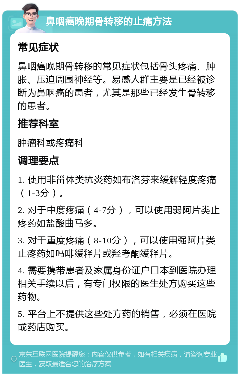 鼻咽癌晚期骨转移的止痛方法 常见症状 鼻咽癌晚期骨转移的常见症状包括骨头疼痛、肿胀、压迫周围神经等。易感人群主要是已经被诊断为鼻咽癌的患者，尤其是那些已经发生骨转移的患者。 推荐科室 肿瘤科或疼痛科 调理要点 1. 使用非甾体类抗炎药如布洛芬来缓解轻度疼痛（1-3分）。 2. 对于中度疼痛（4-7分），可以使用弱阿片类止疼药如盐酸曲马多。 3. 对于重度疼痛（8-10分），可以使用强阿片类止疼药如吗啡缓释片或羟考酮缓释片。 4. 需要携带患者及家属身份证户口本到医院办理相关手续以后，有专门权限的医生处方购买这些药物。 5. 平台上不提供这些处方药的销售，必须在医院或药店购买。