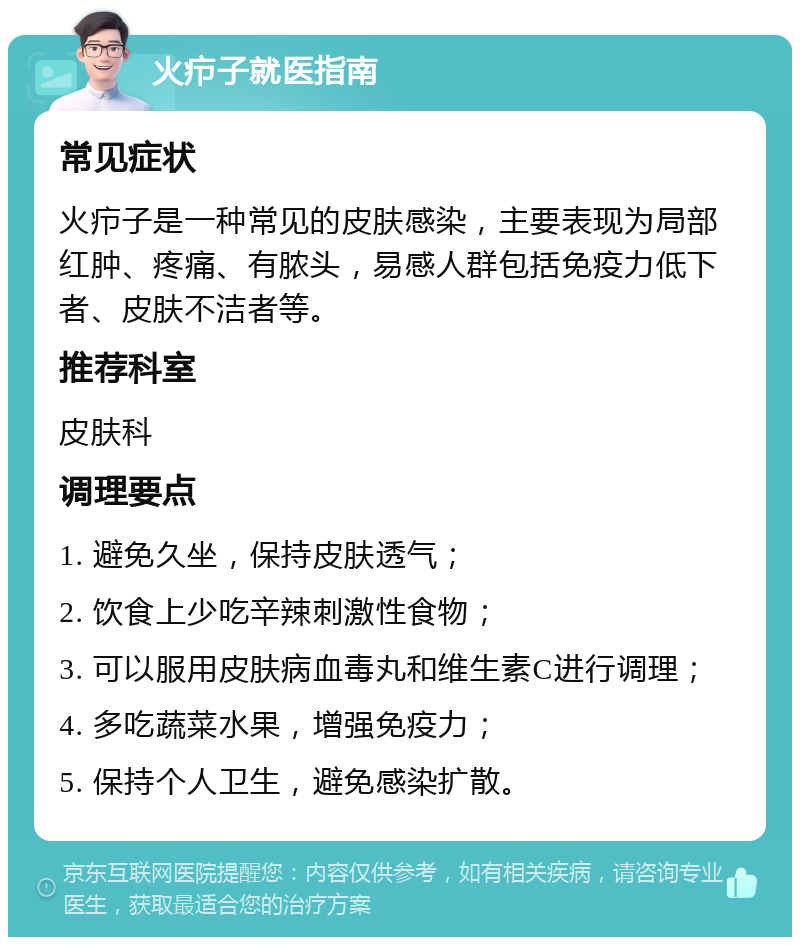 火疖子就医指南 常见症状 火疖子是一种常见的皮肤感染，主要表现为局部红肿、疼痛、有脓头，易感人群包括免疫力低下者、皮肤不洁者等。 推荐科室 皮肤科 调理要点 1. 避免久坐，保持皮肤透气； 2. 饮食上少吃辛辣刺激性食物； 3. 可以服用皮肤病血毒丸和维生素C进行调理； 4. 多吃蔬菜水果，增强免疫力； 5. 保持个人卫生，避免感染扩散。