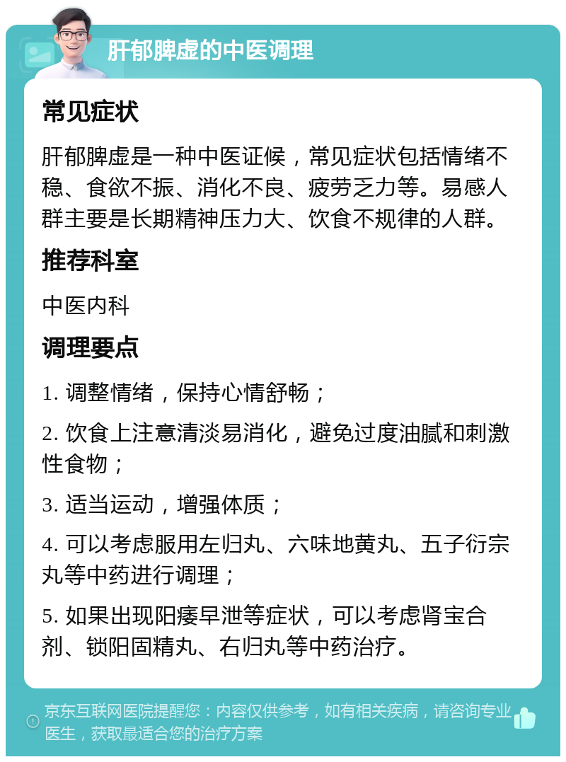 肝郁脾虚的中医调理 常见症状 肝郁脾虚是一种中医证候，常见症状包括情绪不稳、食欲不振、消化不良、疲劳乏力等。易感人群主要是长期精神压力大、饮食不规律的人群。 推荐科室 中医内科 调理要点 1. 调整情绪，保持心情舒畅； 2. 饮食上注意清淡易消化，避免过度油腻和刺激性食物； 3. 适当运动，增强体质； 4. 可以考虑服用左归丸、六味地黄丸、五子衍宗丸等中药进行调理； 5. 如果出现阳痿早泄等症状，可以考虑肾宝合剂、锁阳固精丸、右归丸等中药治疗。