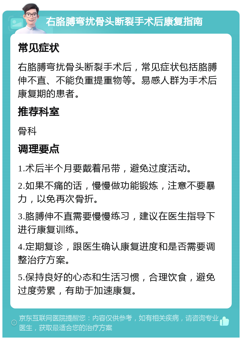 右胳膊弯扰骨头断裂手术后康复指南 常见症状 右胳膊弯扰骨头断裂手术后，常见症状包括胳膊伸不直、不能负重提重物等。易感人群为手术后康复期的患者。 推荐科室 骨科 调理要点 1.术后半个月要戴着吊带，避免过度活动。 2.如果不痛的话，慢慢做功能锻炼，注意不要暴力，以免再次骨折。 3.胳膊伸不直需要慢慢练习，建议在医生指导下进行康复训练。 4.定期复诊，跟医生确认康复进度和是否需要调整治疗方案。 5.保持良好的心态和生活习惯，合理饮食，避免过度劳累，有助于加速康复。