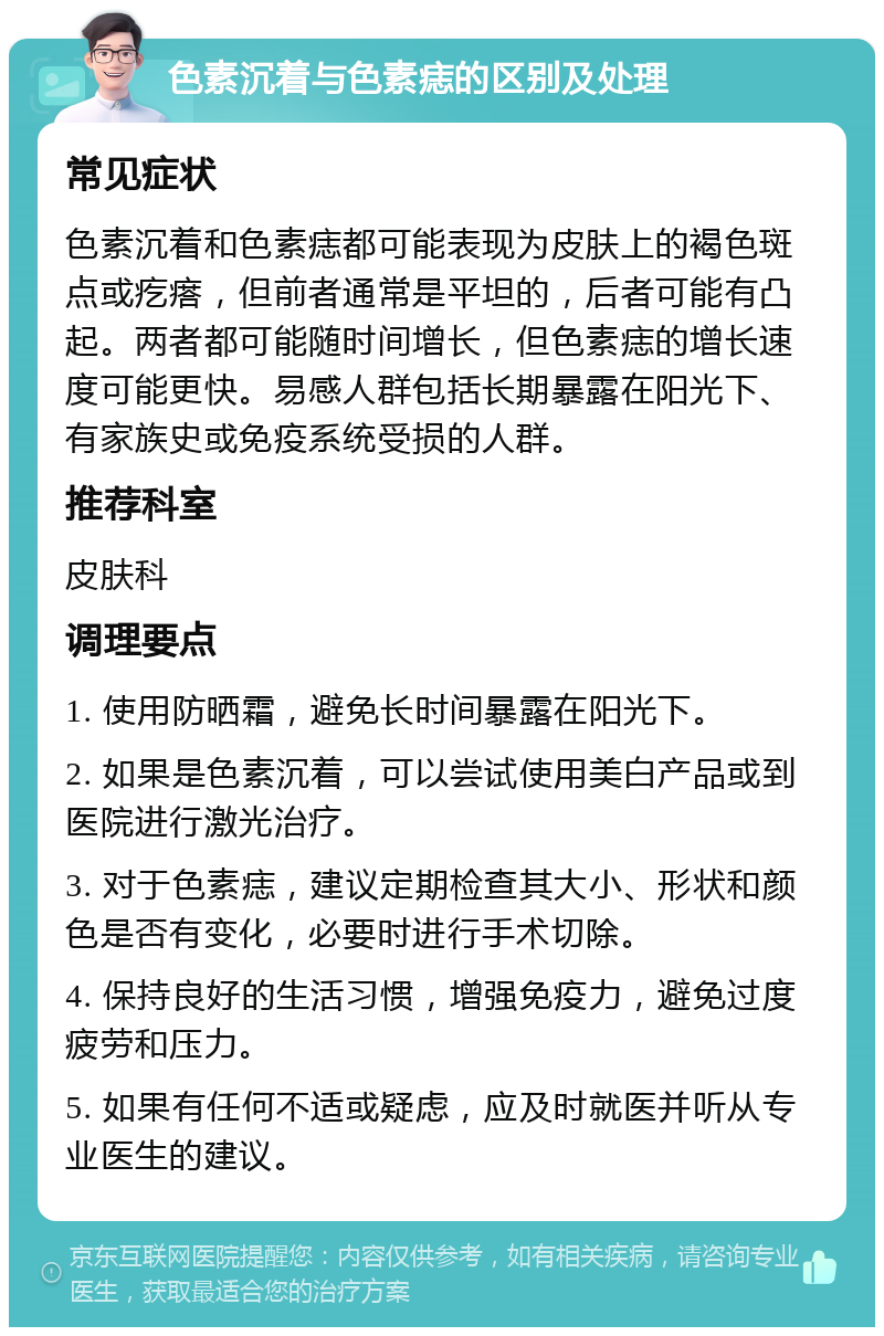 色素沉着与色素痣的区别及处理 常见症状 色素沉着和色素痣都可能表现为皮肤上的褐色斑点或疙瘩，但前者通常是平坦的，后者可能有凸起。两者都可能随时间增长，但色素痣的增长速度可能更快。易感人群包括长期暴露在阳光下、有家族史或免疫系统受损的人群。 推荐科室 皮肤科 调理要点 1. 使用防晒霜，避免长时间暴露在阳光下。 2. 如果是色素沉着，可以尝试使用美白产品或到医院进行激光治疗。 3. 对于色素痣，建议定期检查其大小、形状和颜色是否有变化，必要时进行手术切除。 4. 保持良好的生活习惯，增强免疫力，避免过度疲劳和压力。 5. 如果有任何不适或疑虑，应及时就医并听从专业医生的建议。