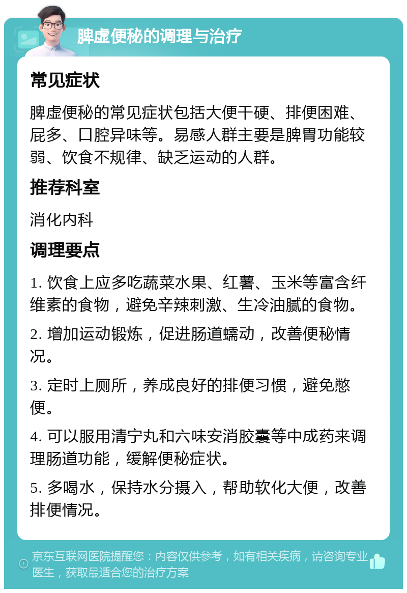 脾虚便秘的调理与治疗 常见症状 脾虚便秘的常见症状包括大便干硬、排便困难、屁多、口腔异味等。易感人群主要是脾胃功能较弱、饮食不规律、缺乏运动的人群。 推荐科室 消化内科 调理要点 1. 饮食上应多吃蔬菜水果、红薯、玉米等富含纤维素的食物，避免辛辣刺激、生冷油腻的食物。 2. 增加运动锻炼，促进肠道蠕动，改善便秘情况。 3. 定时上厕所，养成良好的排便习惯，避免憋便。 4. 可以服用清宁丸和六味安消胶囊等中成药来调理肠道功能，缓解便秘症状。 5. 多喝水，保持水分摄入，帮助软化大便，改善排便情况。