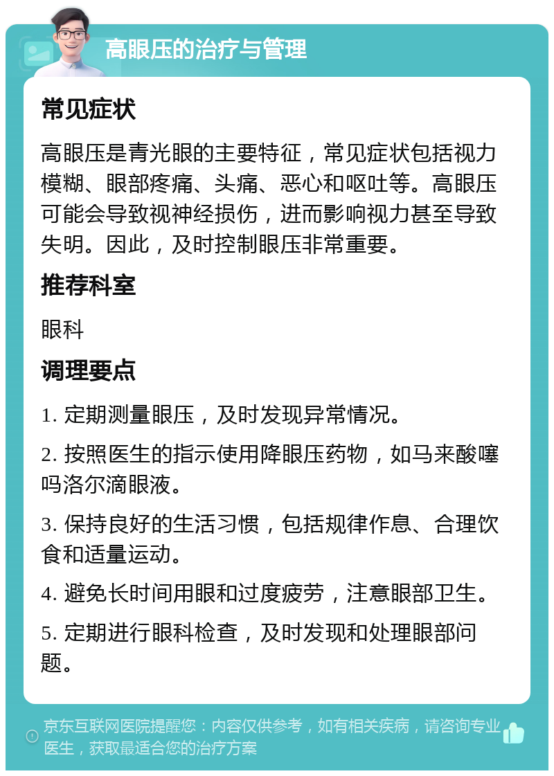 高眼压的治疗与管理 常见症状 高眼压是青光眼的主要特征，常见症状包括视力模糊、眼部疼痛、头痛、恶心和呕吐等。高眼压可能会导致视神经损伤，进而影响视力甚至导致失明。因此，及时控制眼压非常重要。 推荐科室 眼科 调理要点 1. 定期测量眼压，及时发现异常情况。 2. 按照医生的指示使用降眼压药物，如马来酸噻吗洛尔滴眼液。 3. 保持良好的生活习惯，包括规律作息、合理饮食和适量运动。 4. 避免长时间用眼和过度疲劳，注意眼部卫生。 5. 定期进行眼科检查，及时发现和处理眼部问题。