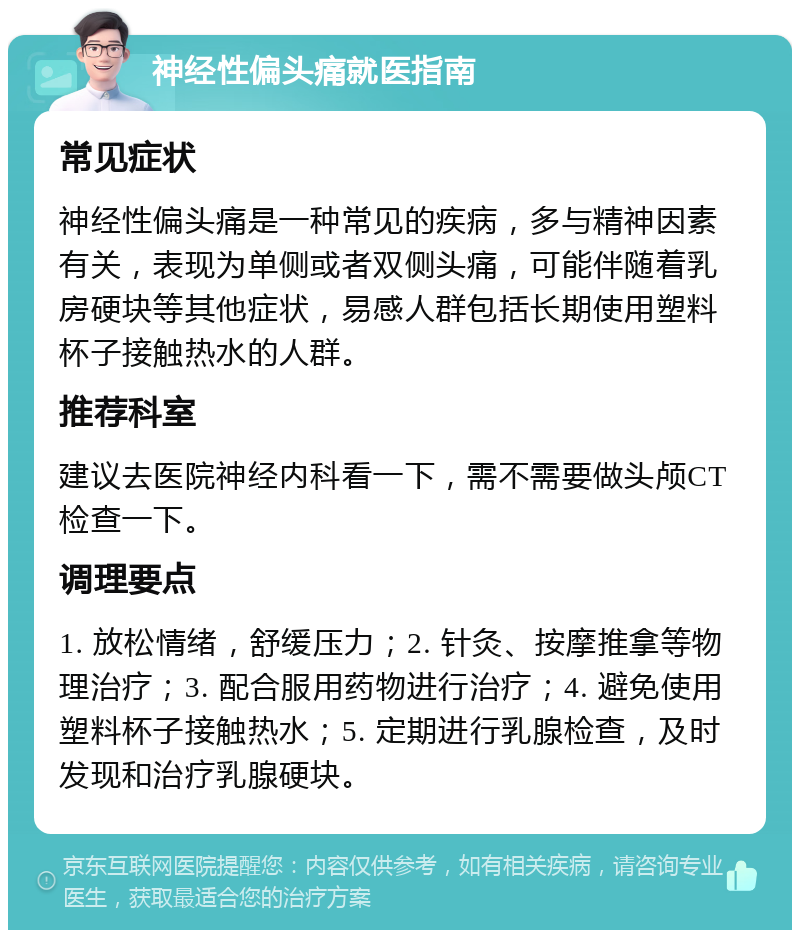 神经性偏头痛就医指南 常见症状 神经性偏头痛是一种常见的疾病，多与精神因素有关，表现为单侧或者双侧头痛，可能伴随着乳房硬块等其他症状，易感人群包括长期使用塑料杯子接触热水的人群。 推荐科室 建议去医院神经内科看一下，需不需要做头颅CT检查一下。 调理要点 1. 放松情绪，舒缓压力；2. 针灸、按摩推拿等物理治疗；3. 配合服用药物进行治疗；4. 避免使用塑料杯子接触热水；5. 定期进行乳腺检查，及时发现和治疗乳腺硬块。