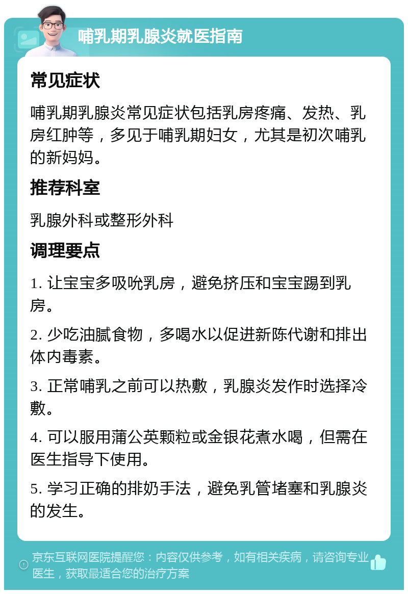 哺乳期乳腺炎就医指南 常见症状 哺乳期乳腺炎常见症状包括乳房疼痛、发热、乳房红肿等，多见于哺乳期妇女，尤其是初次哺乳的新妈妈。 推荐科室 乳腺外科或整形外科 调理要点 1. 让宝宝多吸吮乳房，避免挤压和宝宝踢到乳房。 2. 少吃油腻食物，多喝水以促进新陈代谢和排出体内毒素。 3. 正常哺乳之前可以热敷，乳腺炎发作时选择冷敷。 4. 可以服用蒲公英颗粒或金银花煮水喝，但需在医生指导下使用。 5. 学习正确的排奶手法，避免乳管堵塞和乳腺炎的发生。