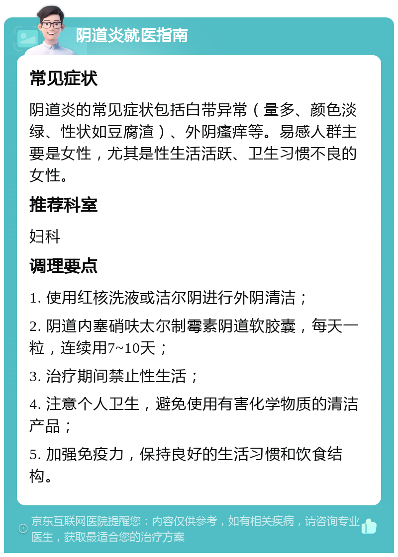 阴道炎就医指南 常见症状 阴道炎的常见症状包括白带异常（量多、颜色淡绿、性状如豆腐渣）、外阴瘙痒等。易感人群主要是女性，尤其是性生活活跃、卫生习惯不良的女性。 推荐科室 妇科 调理要点 1. 使用红核洗液或洁尔阴进行外阴清洁； 2. 阴道内塞硝呋太尔制霉素阴道软胶囊，每天一粒，连续用7~10天； 3. 治疗期间禁止性生活； 4. 注意个人卫生，避免使用有害化学物质的清洁产品； 5. 加强免疫力，保持良好的生活习惯和饮食结构。