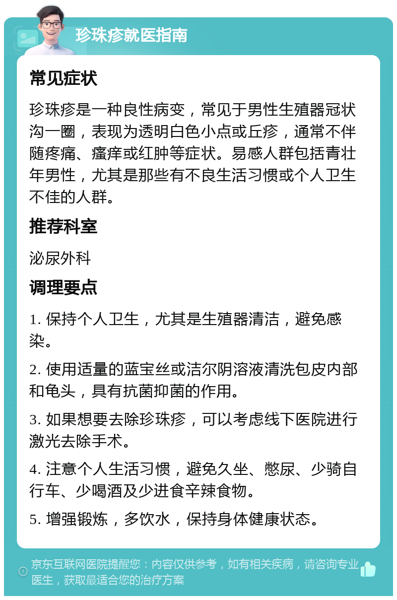 珍珠疹就医指南 常见症状 珍珠疹是一种良性病变，常见于男性生殖器冠状沟一圈，表现为透明白色小点或丘疹，通常不伴随疼痛、瘙痒或红肿等症状。易感人群包括青壮年男性，尤其是那些有不良生活习惯或个人卫生不佳的人群。 推荐科室 泌尿外科 调理要点 1. 保持个人卫生，尤其是生殖器清洁，避免感染。 2. 使用适量的蓝宝丝或洁尔阴溶液清洗包皮内部和龟头，具有抗菌抑菌的作用。 3. 如果想要去除珍珠疹，可以考虑线下医院进行激光去除手术。 4. 注意个人生活习惯，避免久坐、憋尿、少骑自行车、少喝酒及少进食辛辣食物。 5. 增强锻炼，多饮水，保持身体健康状态。