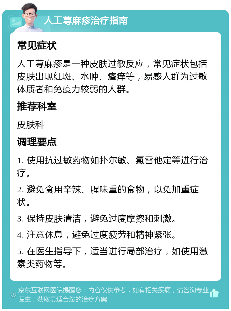 人工荨麻疹治疗指南 常见症状 人工荨麻疹是一种皮肤过敏反应，常见症状包括皮肤出现红斑、水肿、瘙痒等，易感人群为过敏体质者和免疫力较弱的人群。 推荐科室 皮肤科 调理要点 1. 使用抗过敏药物如扑尔敏、氯雷他定等进行治疗。 2. 避免食用辛辣、腥味重的食物，以免加重症状。 3. 保持皮肤清洁，避免过度摩擦和刺激。 4. 注意休息，避免过度疲劳和精神紧张。 5. 在医生指导下，适当进行局部治疗，如使用激素类药物等。