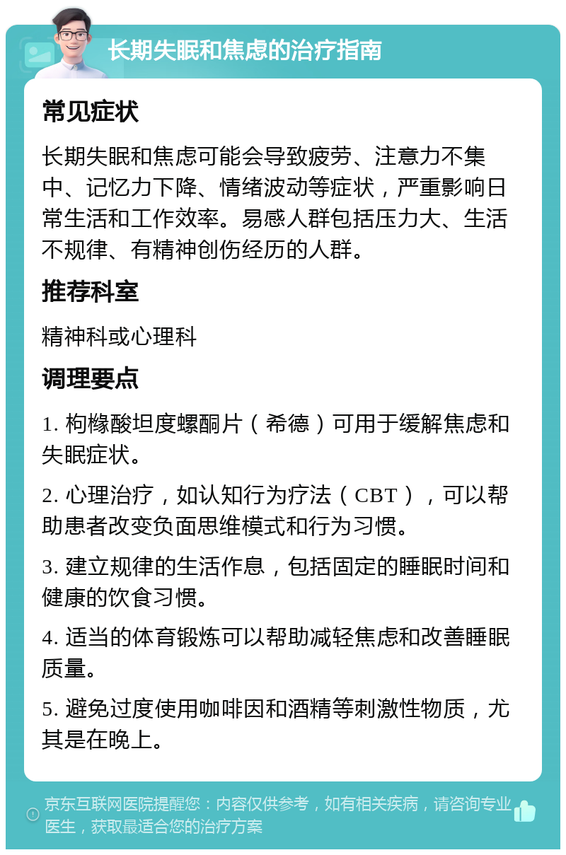 长期失眠和焦虑的治疗指南 常见症状 长期失眠和焦虑可能会导致疲劳、注意力不集中、记忆力下降、情绪波动等症状，严重影响日常生活和工作效率。易感人群包括压力大、生活不规律、有精神创伤经历的人群。 推荐科室 精神科或心理科 调理要点 1. 枸橼酸坦度螺酮片（希德）可用于缓解焦虑和失眠症状。 2. 心理治疗，如认知行为疗法（CBT），可以帮助患者改变负面思维模式和行为习惯。 3. 建立规律的生活作息，包括固定的睡眠时间和健康的饮食习惯。 4. 适当的体育锻炼可以帮助减轻焦虑和改善睡眠质量。 5. 避免过度使用咖啡因和酒精等刺激性物质，尤其是在晚上。