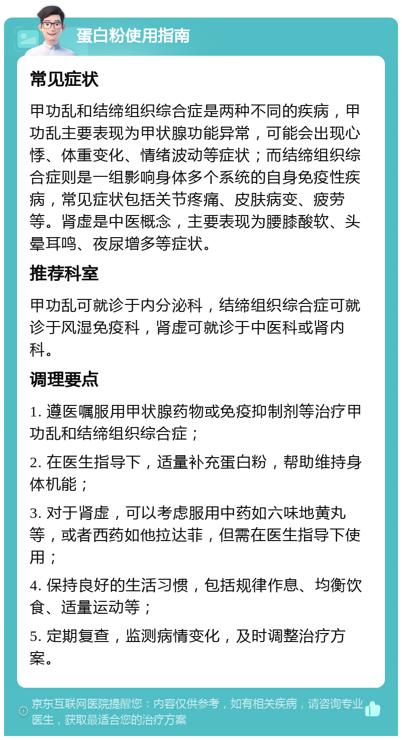 蛋白粉使用指南 常见症状 甲功乱和结缔组织综合症是两种不同的疾病，甲功乱主要表现为甲状腺功能异常，可能会出现心悸、体重变化、情绪波动等症状；而结缔组织综合症则是一组影响身体多个系统的自身免疫性疾病，常见症状包括关节疼痛、皮肤病变、疲劳等。肾虚是中医概念，主要表现为腰膝酸软、头晕耳鸣、夜尿增多等症状。 推荐科室 甲功乱可就诊于内分泌科，结缔组织综合症可就诊于风湿免疫科，肾虚可就诊于中医科或肾内科。 调理要点 1. 遵医嘱服用甲状腺药物或免疫抑制剂等治疗甲功乱和结缔组织综合症； 2. 在医生指导下，适量补充蛋白粉，帮助维持身体机能； 3. 对于肾虚，可以考虑服用中药如六味地黄丸等，或者西药如他拉达菲，但需在医生指导下使用； 4. 保持良好的生活习惯，包括规律作息、均衡饮食、适量运动等； 5. 定期复查，监测病情变化，及时调整治疗方案。