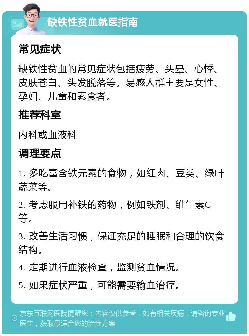 缺铁性贫血就医指南 常见症状 缺铁性贫血的常见症状包括疲劳、头晕、心悸、皮肤苍白、头发脱落等。易感人群主要是女性、孕妇、儿童和素食者。 推荐科室 内科或血液科 调理要点 1. 多吃富含铁元素的食物，如红肉、豆类、绿叶蔬菜等。 2. 考虑服用补铁的药物，例如铁剂、维生素C等。 3. 改善生活习惯，保证充足的睡眠和合理的饮食结构。 4. 定期进行血液检查，监测贫血情况。 5. 如果症状严重，可能需要输血治疗。