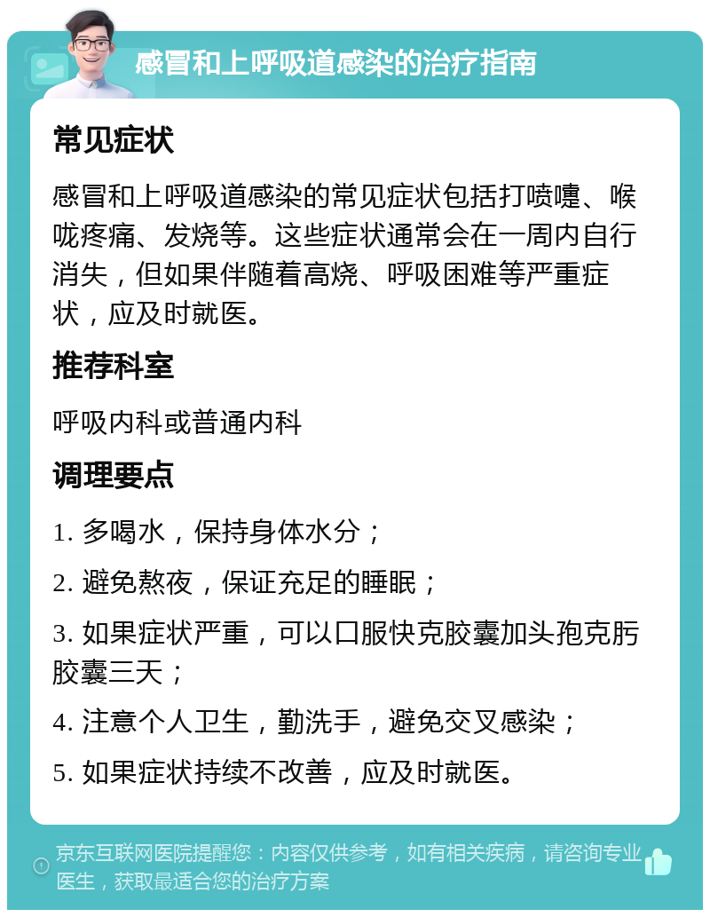 感冒和上呼吸道感染的治疗指南 常见症状 感冒和上呼吸道感染的常见症状包括打喷嚏、喉咙疼痛、发烧等。这些症状通常会在一周内自行消失，但如果伴随着高烧、呼吸困难等严重症状，应及时就医。 推荐科室 呼吸内科或普通内科 调理要点 1. 多喝水，保持身体水分； 2. 避免熬夜，保证充足的睡眠； 3. 如果症状严重，可以口服快克胶囊加头孢克肟胶囊三天； 4. 注意个人卫生，勤洗手，避免交叉感染； 5. 如果症状持续不改善，应及时就医。