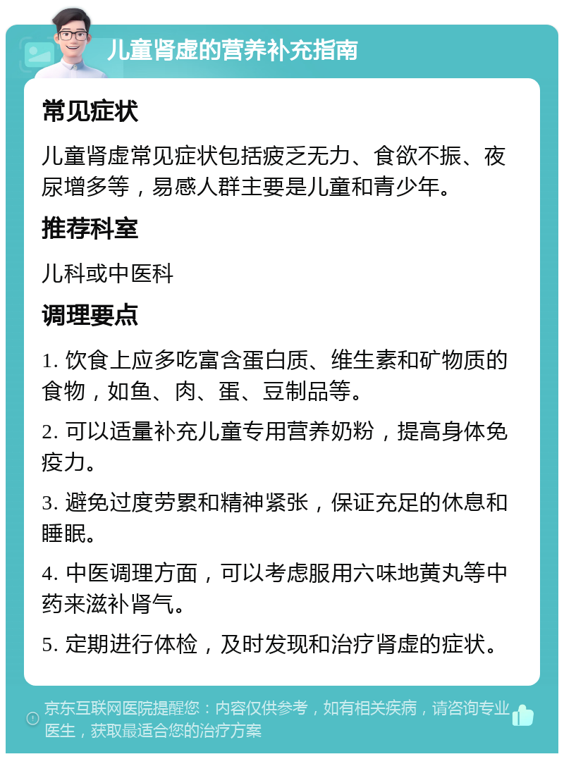 儿童肾虚的营养补充指南 常见症状 儿童肾虚常见症状包括疲乏无力、食欲不振、夜尿增多等，易感人群主要是儿童和青少年。 推荐科室 儿科或中医科 调理要点 1. 饮食上应多吃富含蛋白质、维生素和矿物质的食物，如鱼、肉、蛋、豆制品等。 2. 可以适量补充儿童专用营养奶粉，提高身体免疫力。 3. 避免过度劳累和精神紧张，保证充足的休息和睡眠。 4. 中医调理方面，可以考虑服用六味地黄丸等中药来滋补肾气。 5. 定期进行体检，及时发现和治疗肾虚的症状。