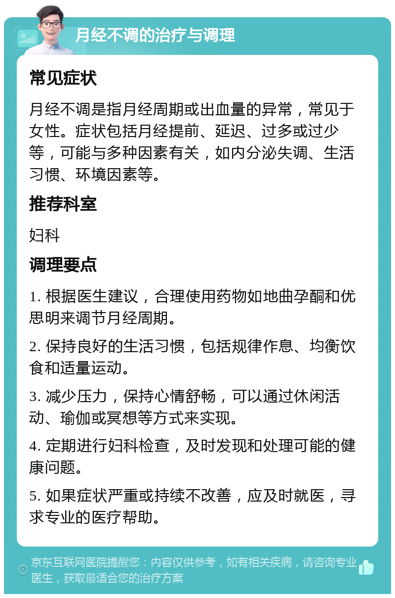 月经不调的治疗与调理 常见症状 月经不调是指月经周期或出血量的异常，常见于女性。症状包括月经提前、延迟、过多或过少等，可能与多种因素有关，如内分泌失调、生活习惯、环境因素等。 推荐科室 妇科 调理要点 1. 根据医生建议，合理使用药物如地曲孕酮和优思明来调节月经周期。 2. 保持良好的生活习惯，包括规律作息、均衡饮食和适量运动。 3. 减少压力，保持心情舒畅，可以通过休闲活动、瑜伽或冥想等方式来实现。 4. 定期进行妇科检查，及时发现和处理可能的健康问题。 5. 如果症状严重或持续不改善，应及时就医，寻求专业的医疗帮助。