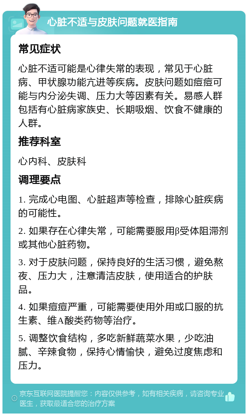 心脏不适与皮肤问题就医指南 常见症状 心脏不适可能是心律失常的表现，常见于心脏病、甲状腺功能亢进等疾病。皮肤问题如痘痘可能与内分泌失调、压力大等因素有关。易感人群包括有心脏病家族史、长期吸烟、饮食不健康的人群。 推荐科室 心内科、皮肤科 调理要点 1. 完成心电图、心脏超声等检查，排除心脏疾病的可能性。 2. 如果存在心律失常，可能需要服用β受体阻滞剂或其他心脏药物。 3. 对于皮肤问题，保持良好的生活习惯，避免熬夜、压力大，注意清洁皮肤，使用适合的护肤品。 4. 如果痘痘严重，可能需要使用外用或口服的抗生素、维A酸类药物等治疗。 5. 调整饮食结构，多吃新鲜蔬菜水果，少吃油腻、辛辣食物，保持心情愉快，避免过度焦虑和压力。