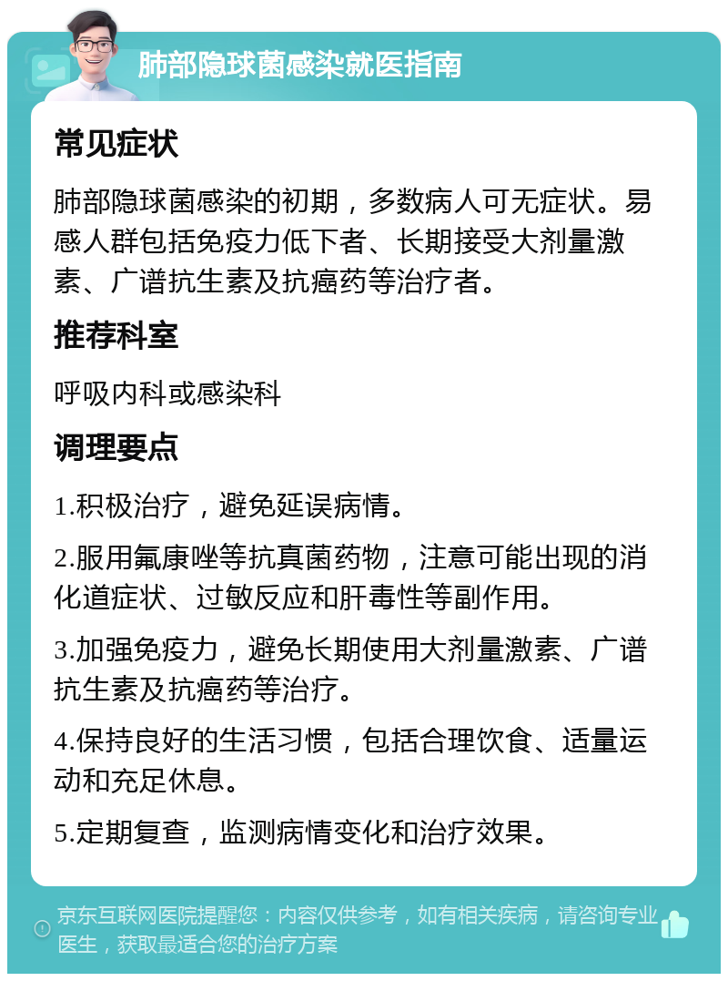 肺部隐球菌感染就医指南 常见症状 肺部隐球菌感染的初期，多数病人可无症状。易感人群包括免疫力低下者、长期接受大剂量激素、广谱抗生素及抗癌药等治疗者。 推荐科室 呼吸内科或感染科 调理要点 1.积极治疗，避免延误病情。 2.服用氟康唑等抗真菌药物，注意可能出现的消化道症状、过敏反应和肝毒性等副作用。 3.加强免疫力，避免长期使用大剂量激素、广谱抗生素及抗癌药等治疗。 4.保持良好的生活习惯，包括合理饮食、适量运动和充足休息。 5.定期复查，监测病情变化和治疗效果。