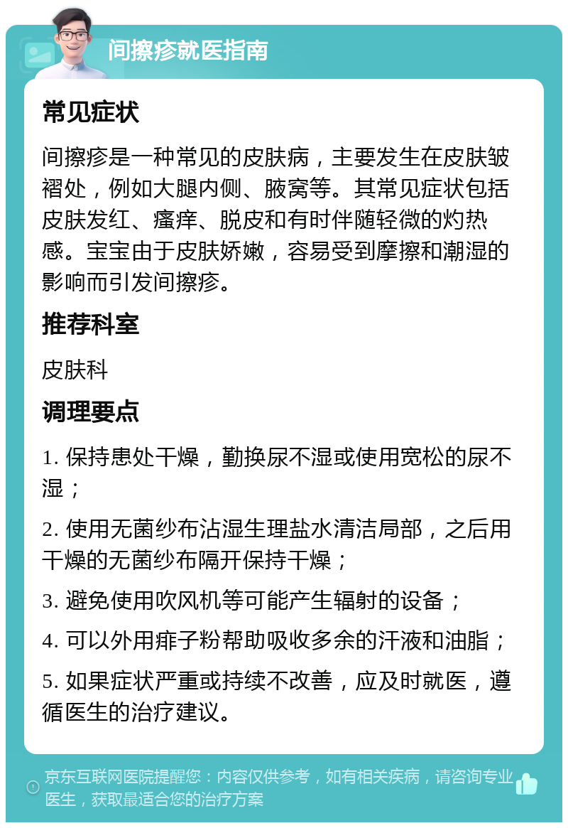 间擦疹就医指南 常见症状 间擦疹是一种常见的皮肤病，主要发生在皮肤皱褶处，例如大腿内侧、腋窝等。其常见症状包括皮肤发红、瘙痒、脱皮和有时伴随轻微的灼热感。宝宝由于皮肤娇嫩，容易受到摩擦和潮湿的影响而引发间擦疹。 推荐科室 皮肤科 调理要点 1. 保持患处干燥，勤换尿不湿或使用宽松的尿不湿； 2. 使用无菌纱布沾湿生理盐水清洁局部，之后用干燥的无菌纱布隔开保持干燥； 3. 避免使用吹风机等可能产生辐射的设备； 4. 可以外用痱子粉帮助吸收多余的汗液和油脂； 5. 如果症状严重或持续不改善，应及时就医，遵循医生的治疗建议。