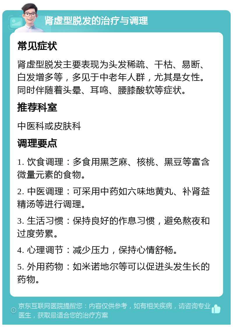 肾虚型脱发的治疗与调理 常见症状 肾虚型脱发主要表现为头发稀疏、干枯、易断、白发增多等，多见于中老年人群，尤其是女性。同时伴随着头晕、耳鸣、腰膝酸软等症状。 推荐科室 中医科或皮肤科 调理要点 1. 饮食调理：多食用黑芝麻、核桃、黑豆等富含微量元素的食物。 2. 中医调理：可采用中药如六味地黄丸、补肾益精汤等进行调理。 3. 生活习惯：保持良好的作息习惯，避免熬夜和过度劳累。 4. 心理调节：减少压力，保持心情舒畅。 5. 外用药物：如米诺地尔等可以促进头发生长的药物。