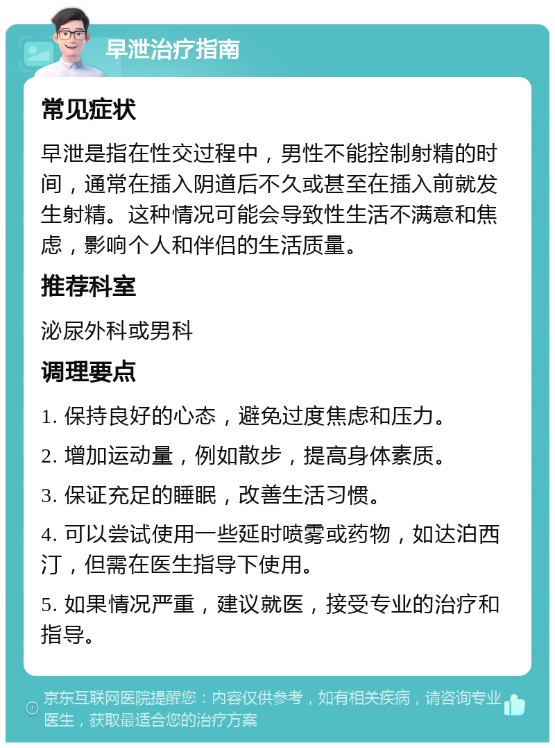 早泄治疗指南 常见症状 早泄是指在性交过程中，男性不能控制射精的时间，通常在插入阴道后不久或甚至在插入前就发生射精。这种情况可能会导致性生活不满意和焦虑，影响个人和伴侣的生活质量。 推荐科室 泌尿外科或男科 调理要点 1. 保持良好的心态，避免过度焦虑和压力。 2. 增加运动量，例如散步，提高身体素质。 3. 保证充足的睡眠，改善生活习惯。 4. 可以尝试使用一些延时喷雾或药物，如达泊西汀，但需在医生指导下使用。 5. 如果情况严重，建议就医，接受专业的治疗和指导。