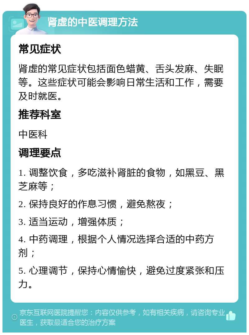 肾虚的中医调理方法 常见症状 肾虚的常见症状包括面色蜡黄、舌头发麻、失眠等。这些症状可能会影响日常生活和工作，需要及时就医。 推荐科室 中医科 调理要点 1. 调整饮食，多吃滋补肾脏的食物，如黑豆、黑芝麻等； 2. 保持良好的作息习惯，避免熬夜； 3. 适当运动，增强体质； 4. 中药调理，根据个人情况选择合适的中药方剂； 5. 心理调节，保持心情愉快，避免过度紧张和压力。