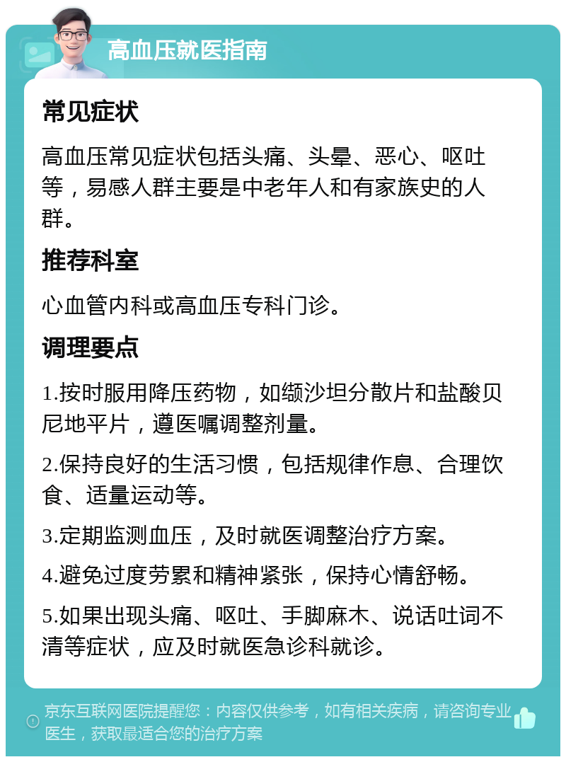 高血压就医指南 常见症状 高血压常见症状包括头痛、头晕、恶心、呕吐等，易感人群主要是中老年人和有家族史的人群。 推荐科室 心血管内科或高血压专科门诊。 调理要点 1.按时服用降压药物，如缬沙坦分散片和盐酸贝尼地平片，遵医嘱调整剂量。 2.保持良好的生活习惯，包括规律作息、合理饮食、适量运动等。 3.定期监测血压，及时就医调整治疗方案。 4.避免过度劳累和精神紧张，保持心情舒畅。 5.如果出现头痛、呕吐、手脚麻木、说话吐词不清等症状，应及时就医急诊科就诊。