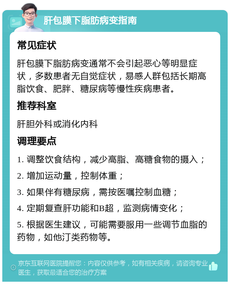 肝包膜下脂肪病变指南 常见症状 肝包膜下脂肪病变通常不会引起恶心等明显症状，多数患者无自觉症状，易感人群包括长期高脂饮食、肥胖、糖尿病等慢性疾病患者。 推荐科室 肝胆外科或消化内科 调理要点 1. 调整饮食结构，减少高脂、高糖食物的摄入； 2. 增加运动量，控制体重； 3. 如果伴有糖尿病，需按医嘱控制血糖； 4. 定期复查肝功能和B超，监测病情变化； 5. 根据医生建议，可能需要服用一些调节血脂的药物，如他汀类药物等。