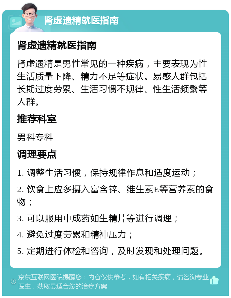 肾虚遗精就医指南 肾虚遗精就医指南 肾虚遗精是男性常见的一种疾病，主要表现为性生活质量下降、精力不足等症状。易感人群包括长期过度劳累、生活习惯不规律、性生活频繁等人群。 推荐科室 男科专科 调理要点 1. 调整生活习惯，保持规律作息和适度运动； 2. 饮食上应多摄入富含锌、维生素E等营养素的食物； 3. 可以服用中成药如生精片等进行调理； 4. 避免过度劳累和精神压力； 5. 定期进行体检和咨询，及时发现和处理问题。