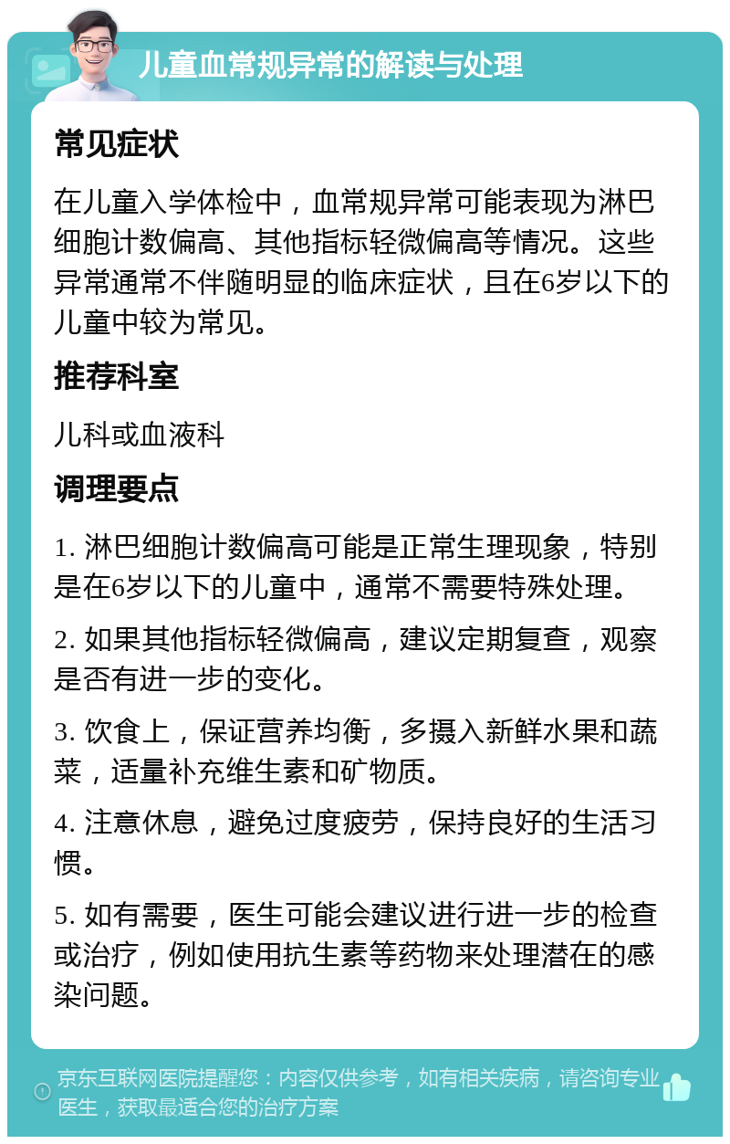 儿童血常规异常的解读与处理 常见症状 在儿童入学体检中，血常规异常可能表现为淋巴细胞计数偏高、其他指标轻微偏高等情况。这些异常通常不伴随明显的临床症状，且在6岁以下的儿童中较为常见。 推荐科室 儿科或血液科 调理要点 1. 淋巴细胞计数偏高可能是正常生理现象，特别是在6岁以下的儿童中，通常不需要特殊处理。 2. 如果其他指标轻微偏高，建议定期复查，观察是否有进一步的变化。 3. 饮食上，保证营养均衡，多摄入新鲜水果和蔬菜，适量补充维生素和矿物质。 4. 注意休息，避免过度疲劳，保持良好的生活习惯。 5. 如有需要，医生可能会建议进行进一步的检查或治疗，例如使用抗生素等药物来处理潜在的感染问题。