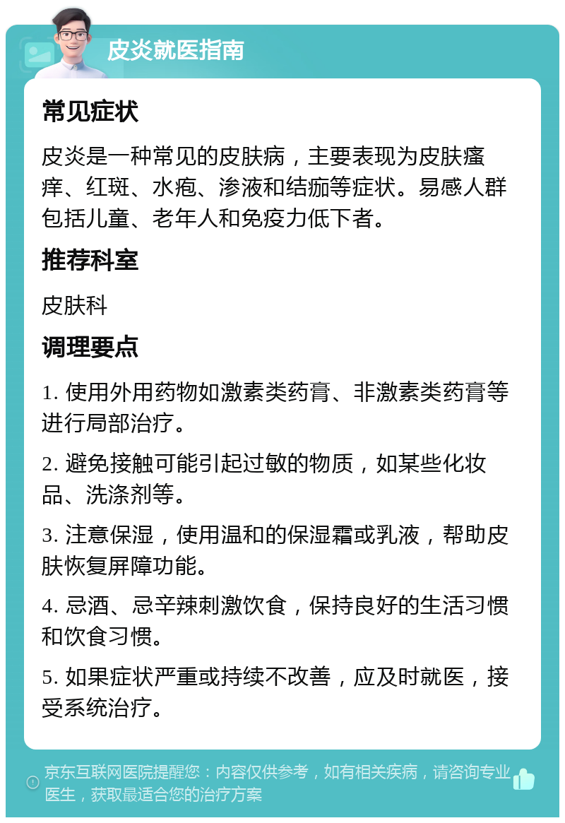 皮炎就医指南 常见症状 皮炎是一种常见的皮肤病，主要表现为皮肤瘙痒、红斑、水疱、渗液和结痂等症状。易感人群包括儿童、老年人和免疫力低下者。 推荐科室 皮肤科 调理要点 1. 使用外用药物如激素类药膏、非激素类药膏等进行局部治疗。 2. 避免接触可能引起过敏的物质，如某些化妆品、洗涤剂等。 3. 注意保湿，使用温和的保湿霜或乳液，帮助皮肤恢复屏障功能。 4. 忌酒、忌辛辣刺激饮食，保持良好的生活习惯和饮食习惯。 5. 如果症状严重或持续不改善，应及时就医，接受系统治疗。