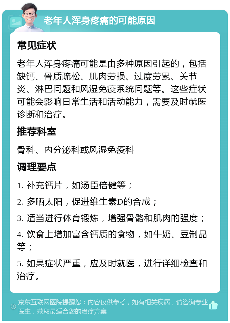 老年人浑身疼痛的可能原因 常见症状 老年人浑身疼痛可能是由多种原因引起的，包括缺钙、骨质疏松、肌肉劳损、过度劳累、关节炎、淋巴问题和风湿免疫系统问题等。这些症状可能会影响日常生活和活动能力，需要及时就医诊断和治疗。 推荐科室 骨科、内分泌科或风湿免疫科 调理要点 1. 补充钙片，如汤臣倍健等； 2. 多晒太阳，促进维生素D的合成； 3. 适当进行体育锻炼，增强骨骼和肌肉的强度； 4. 饮食上增加富含钙质的食物，如牛奶、豆制品等； 5. 如果症状严重，应及时就医，进行详细检查和治疗。