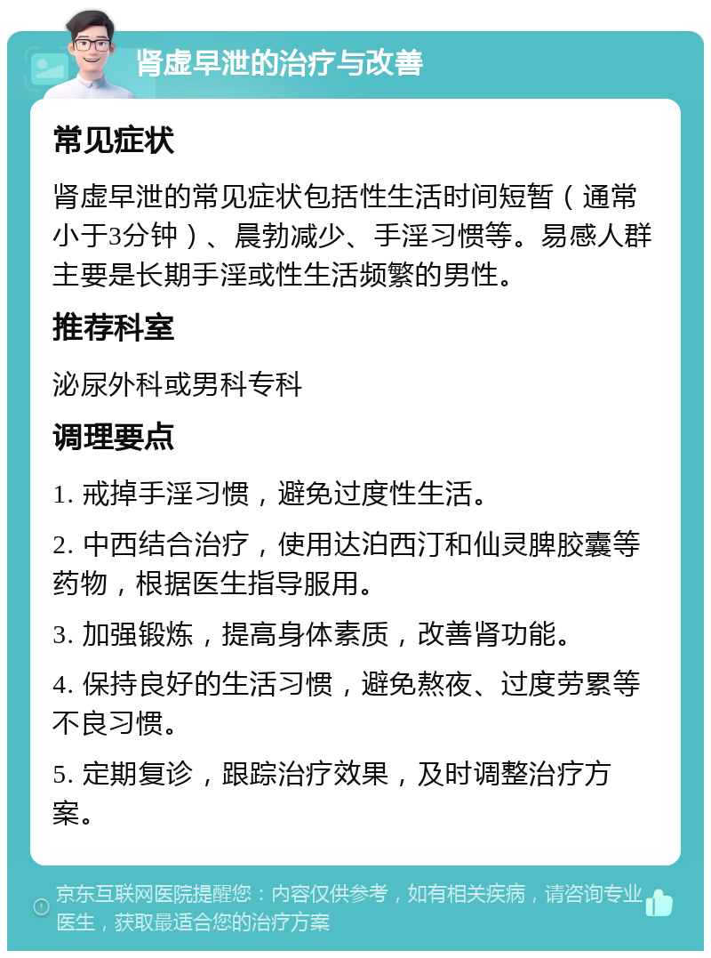 肾虚早泄的治疗与改善 常见症状 肾虚早泄的常见症状包括性生活时间短暂（通常小于3分钟）、晨勃减少、手淫习惯等。易感人群主要是长期手淫或性生活频繁的男性。 推荐科室 泌尿外科或男科专科 调理要点 1. 戒掉手淫习惯，避免过度性生活。 2. 中西结合治疗，使用达泊西汀和仙灵脾胶囊等药物，根据医生指导服用。 3. 加强锻炼，提高身体素质，改善肾功能。 4. 保持良好的生活习惯，避免熬夜、过度劳累等不良习惯。 5. 定期复诊，跟踪治疗效果，及时调整治疗方案。