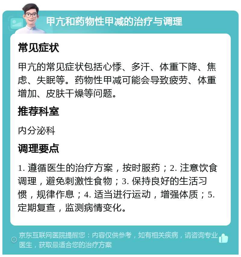 甲亢和药物性甲减的治疗与调理 常见症状 甲亢的常见症状包括心悸、多汗、体重下降、焦虑、失眠等。药物性甲减可能会导致疲劳、体重增加、皮肤干燥等问题。 推荐科室 内分泌科 调理要点 1. 遵循医生的治疗方案，按时服药；2. 注意饮食调理，避免刺激性食物；3. 保持良好的生活习惯，规律作息；4. 适当进行运动，增强体质；5. 定期复查，监测病情变化。