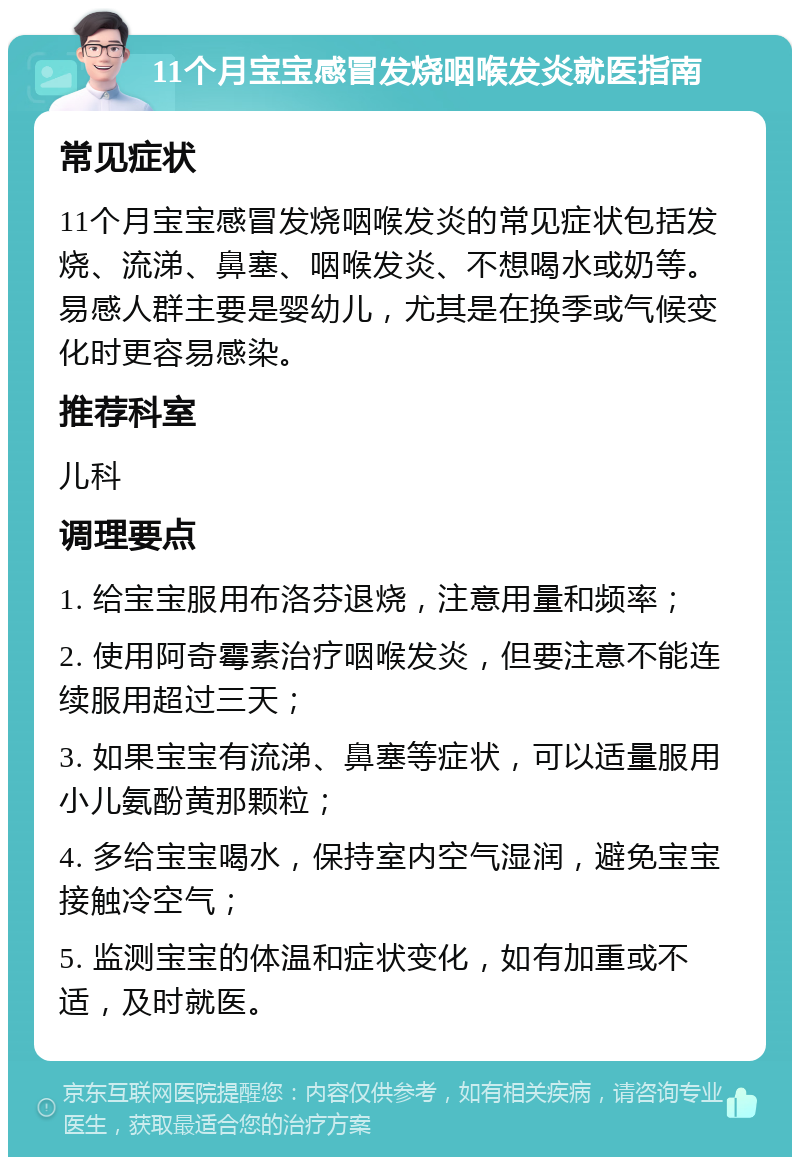 11个月宝宝感冒发烧咽喉发炎就医指南 常见症状 11个月宝宝感冒发烧咽喉发炎的常见症状包括发烧、流涕、鼻塞、咽喉发炎、不想喝水或奶等。易感人群主要是婴幼儿，尤其是在换季或气候变化时更容易感染。 推荐科室 儿科 调理要点 1. 给宝宝服用布洛芬退烧，注意用量和频率； 2. 使用阿奇霉素治疗咽喉发炎，但要注意不能连续服用超过三天； 3. 如果宝宝有流涕、鼻塞等症状，可以适量服用小儿氨酚黄那颗粒； 4. 多给宝宝喝水，保持室内空气湿润，避免宝宝接触冷空气； 5. 监测宝宝的体温和症状变化，如有加重或不适，及时就医。