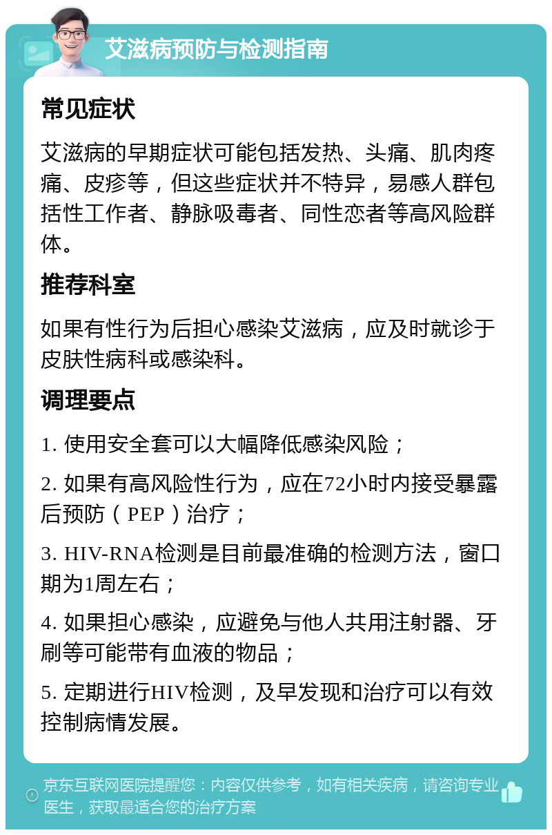 艾滋病预防与检测指南 常见症状 艾滋病的早期症状可能包括发热、头痛、肌肉疼痛、皮疹等，但这些症状并不特异，易感人群包括性工作者、静脉吸毒者、同性恋者等高风险群体。 推荐科室 如果有性行为后担心感染艾滋病，应及时就诊于皮肤性病科或感染科。 调理要点 1. 使用安全套可以大幅降低感染风险； 2. 如果有高风险性行为，应在72小时内接受暴露后预防（PEP）治疗； 3. HIV-RNA检测是目前最准确的检测方法，窗口期为1周左右； 4. 如果担心感染，应避免与他人共用注射器、牙刷等可能带有血液的物品； 5. 定期进行HIV检测，及早发现和治疗可以有效控制病情发展。