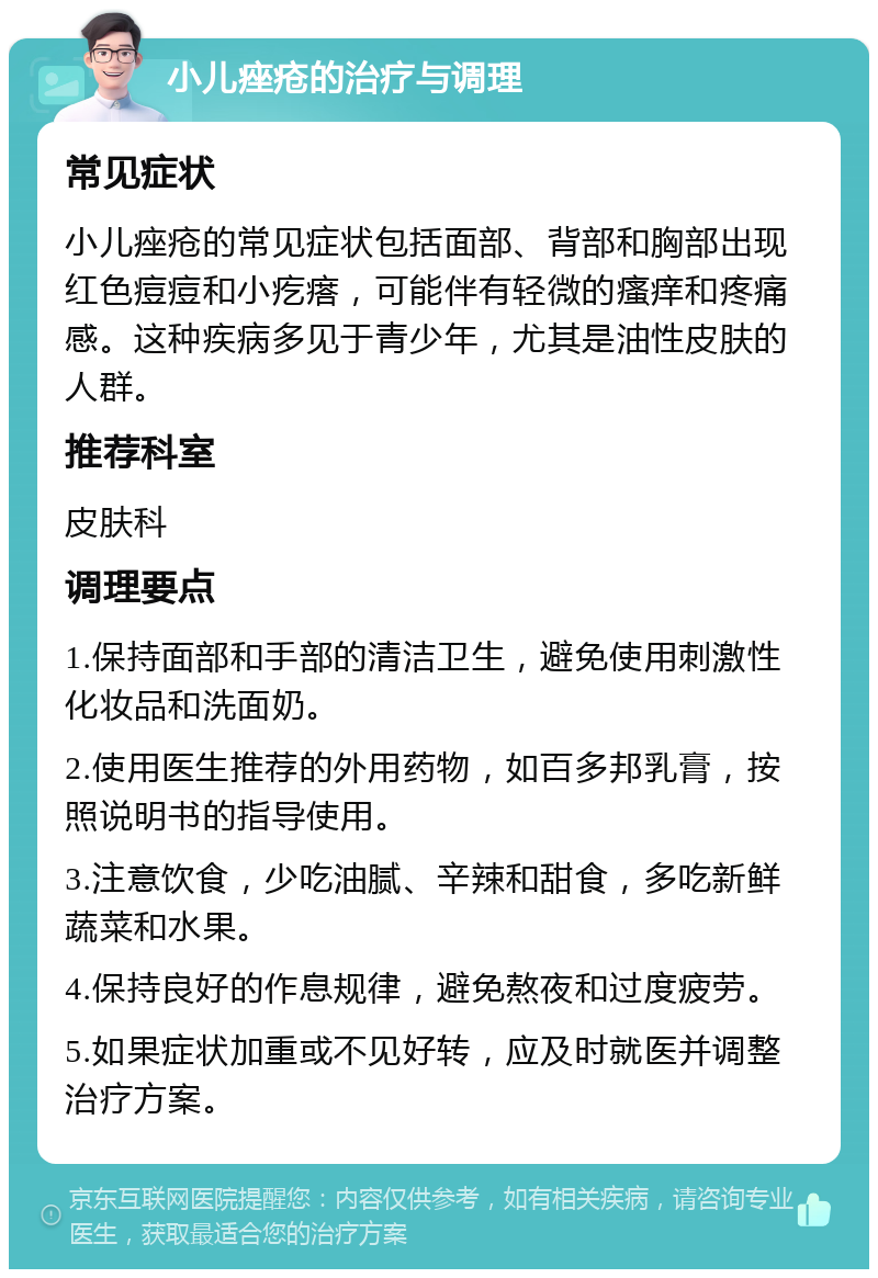 小儿痤疮的治疗与调理 常见症状 小儿痤疮的常见症状包括面部、背部和胸部出现红色痘痘和小疙瘩，可能伴有轻微的瘙痒和疼痛感。这种疾病多见于青少年，尤其是油性皮肤的人群。 推荐科室 皮肤科 调理要点 1.保持面部和手部的清洁卫生，避免使用刺激性化妆品和洗面奶。 2.使用医生推荐的外用药物，如百多邦乳膏，按照说明书的指导使用。 3.注意饮食，少吃油腻、辛辣和甜食，多吃新鲜蔬菜和水果。 4.保持良好的作息规律，避免熬夜和过度疲劳。 5.如果症状加重或不见好转，应及时就医并调整治疗方案。