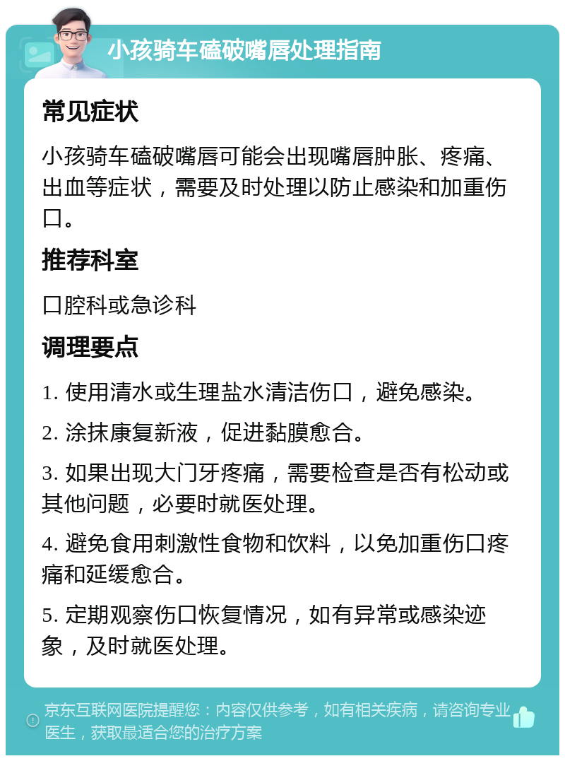 小孩骑车磕破嘴唇处理指南 常见症状 小孩骑车磕破嘴唇可能会出现嘴唇肿胀、疼痛、出血等症状，需要及时处理以防止感染和加重伤口。 推荐科室 口腔科或急诊科 调理要点 1. 使用清水或生理盐水清洁伤口，避免感染。 2. 涂抹康复新液，促进黏膜愈合。 3. 如果出现大门牙疼痛，需要检查是否有松动或其他问题，必要时就医处理。 4. 避免食用刺激性食物和饮料，以免加重伤口疼痛和延缓愈合。 5. 定期观察伤口恢复情况，如有异常或感染迹象，及时就医处理。