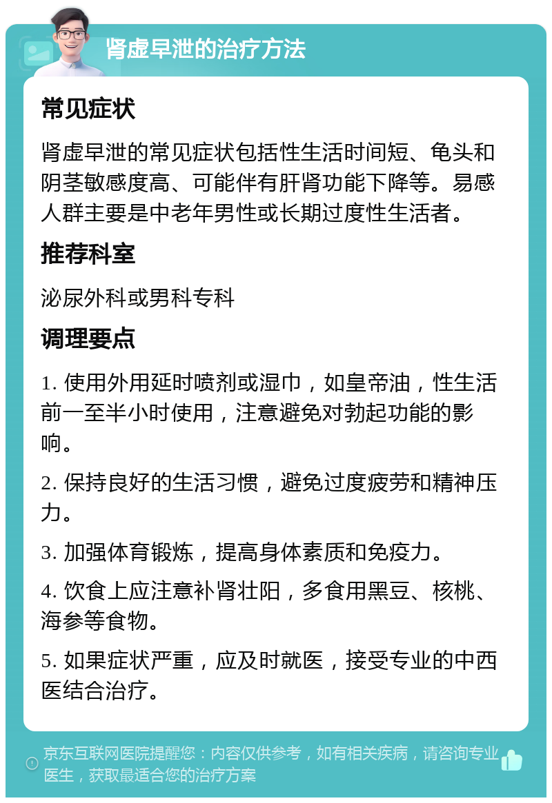 肾虚早泄的治疗方法 常见症状 肾虚早泄的常见症状包括性生活时间短、龟头和阴茎敏感度高、可能伴有肝肾功能下降等。易感人群主要是中老年男性或长期过度性生活者。 推荐科室 泌尿外科或男科专科 调理要点 1. 使用外用延时喷剂或湿巾，如皇帝油，性生活前一至半小时使用，注意避免对勃起功能的影响。 2. 保持良好的生活习惯，避免过度疲劳和精神压力。 3. 加强体育锻炼，提高身体素质和免疫力。 4. 饮食上应注意补肾壮阳，多食用黑豆、核桃、海参等食物。 5. 如果症状严重，应及时就医，接受专业的中西医结合治疗。