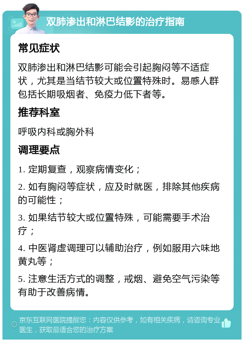 双肺渗出和淋巴结影的治疗指南 常见症状 双肺渗出和淋巴结影可能会引起胸闷等不适症状，尤其是当结节较大或位置特殊时。易感人群包括长期吸烟者、免疫力低下者等。 推荐科室 呼吸内科或胸外科 调理要点 1. 定期复查，观察病情变化； 2. 如有胸闷等症状，应及时就医，排除其他疾病的可能性； 3. 如果结节较大或位置特殊，可能需要手术治疗； 4. 中医肾虚调理可以辅助治疗，例如服用六味地黄丸等； 5. 注意生活方式的调整，戒烟、避免空气污染等有助于改善病情。