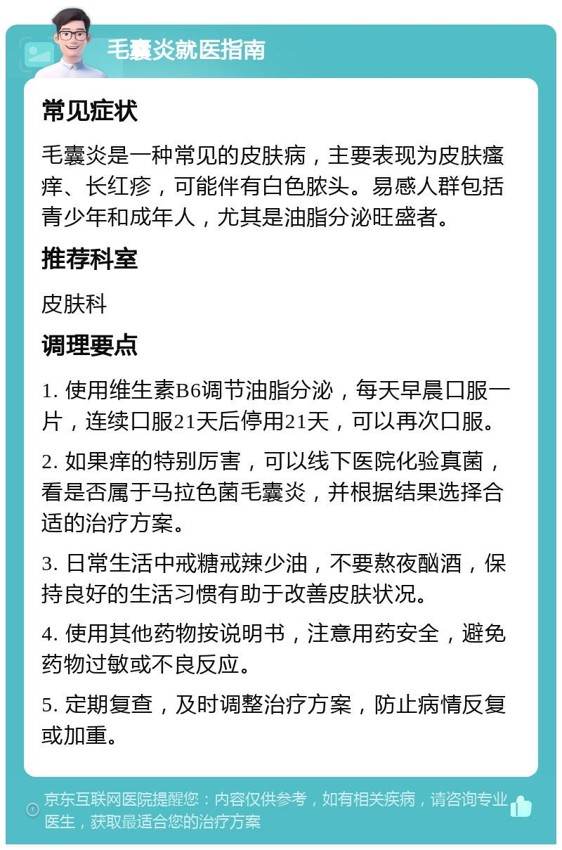 毛囊炎就医指南 常见症状 毛囊炎是一种常见的皮肤病，主要表现为皮肤瘙痒、长红疹，可能伴有白色脓头。易感人群包括青少年和成年人，尤其是油脂分泌旺盛者。 推荐科室 皮肤科 调理要点 1. 使用维生素B6调节油脂分泌，每天早晨口服一片，连续口服21天后停用21天，可以再次口服。 2. 如果痒的特别厉害，可以线下医院化验真菌，看是否属于马拉色菌毛囊炎，并根据结果选择合适的治疗方案。 3. 日常生活中戒糖戒辣少油，不要熬夜酗酒，保持良好的生活习惯有助于改善皮肤状况。 4. 使用其他药物按说明书，注意用药安全，避免药物过敏或不良反应。 5. 定期复查，及时调整治疗方案，防止病情反复或加重。