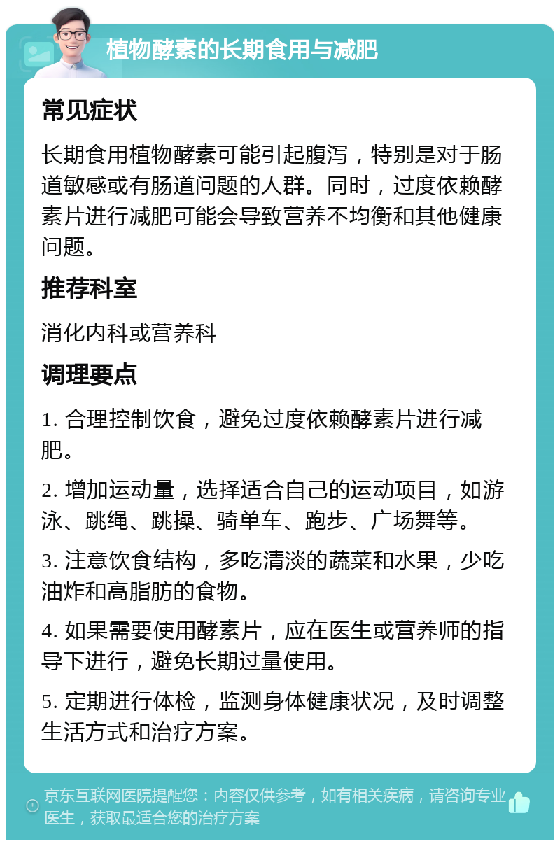 植物酵素的长期食用与减肥 常见症状 长期食用植物酵素可能引起腹泻，特别是对于肠道敏感或有肠道问题的人群。同时，过度依赖酵素片进行减肥可能会导致营养不均衡和其他健康问题。 推荐科室 消化内科或营养科 调理要点 1. 合理控制饮食，避免过度依赖酵素片进行减肥。 2. 增加运动量，选择适合自己的运动项目，如游泳、跳绳、跳操、骑单车、跑步、广场舞等。 3. 注意饮食结构，多吃清淡的蔬菜和水果，少吃油炸和高脂肪的食物。 4. 如果需要使用酵素片，应在医生或营养师的指导下进行，避免长期过量使用。 5. 定期进行体检，监测身体健康状况，及时调整生活方式和治疗方案。
