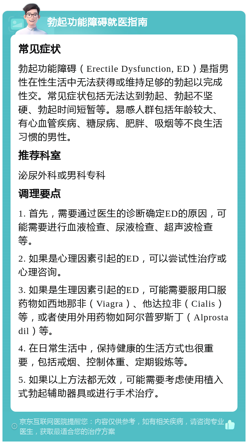 勃起功能障碍就医指南 常见症状 勃起功能障碍（Erectile Dysfunction, ED）是指男性在性生活中无法获得或维持足够的勃起以完成性交。常见症状包括无法达到勃起、勃起不坚硬、勃起时间短暂等。易感人群包括年龄较大、有心血管疾病、糖尿病、肥胖、吸烟等不良生活习惯的男性。 推荐科室 泌尿外科或男科专科 调理要点 1. 首先，需要通过医生的诊断确定ED的原因，可能需要进行血液检查、尿液检查、超声波检查等。 2. 如果是心理因素引起的ED，可以尝试性治疗或心理咨询。 3. 如果是生理因素引起的ED，可能需要服用口服药物如西地那非（Viagra）、他达拉非（Cialis）等，或者使用外用药物如阿尔普罗斯丁（Alprostadil）等。 4. 在日常生活中，保持健康的生活方式也很重要，包括戒烟、控制体重、定期锻炼等。 5. 如果以上方法都无效，可能需要考虑使用植入式勃起辅助器具或进行手术治疗。