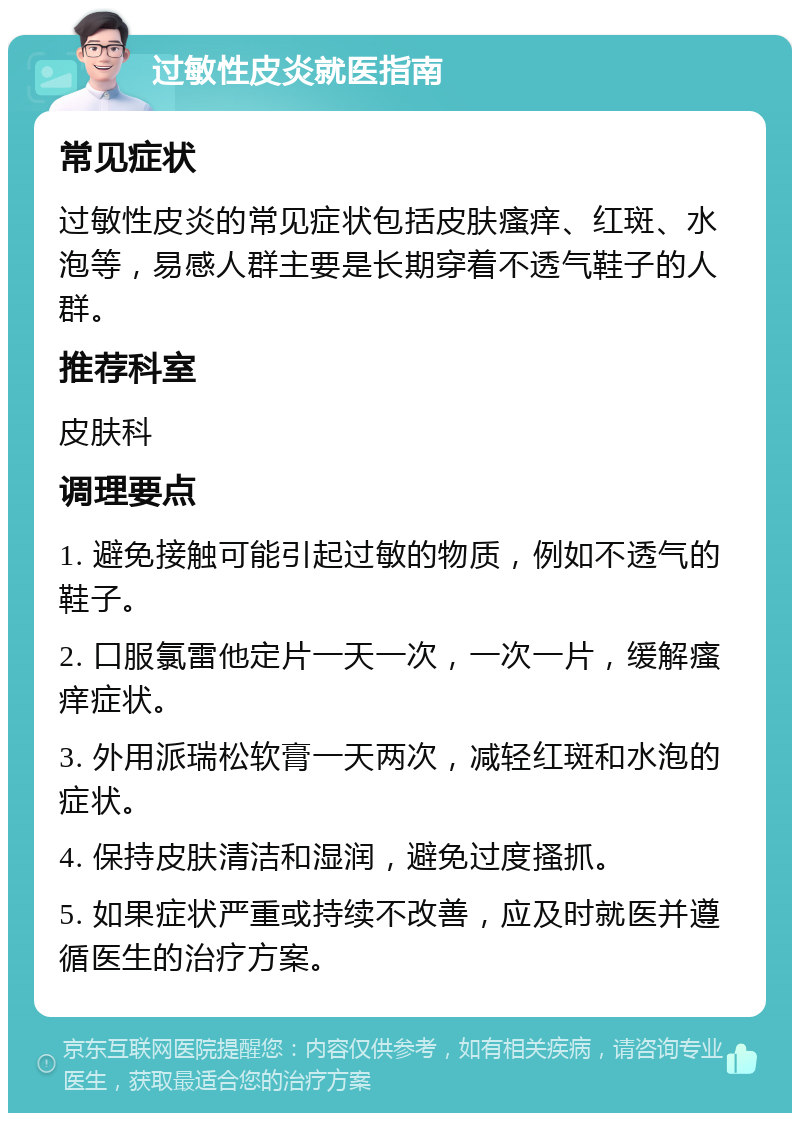 过敏性皮炎就医指南 常见症状 过敏性皮炎的常见症状包括皮肤瘙痒、红斑、水泡等，易感人群主要是长期穿着不透气鞋子的人群。 推荐科室 皮肤科 调理要点 1. 避免接触可能引起过敏的物质，例如不透气的鞋子。 2. 口服氯雷他定片一天一次，一次一片，缓解瘙痒症状。 3. 外用派瑞松软膏一天两次，减轻红斑和水泡的症状。 4. 保持皮肤清洁和湿润，避免过度搔抓。 5. 如果症状严重或持续不改善，应及时就医并遵循医生的治疗方案。