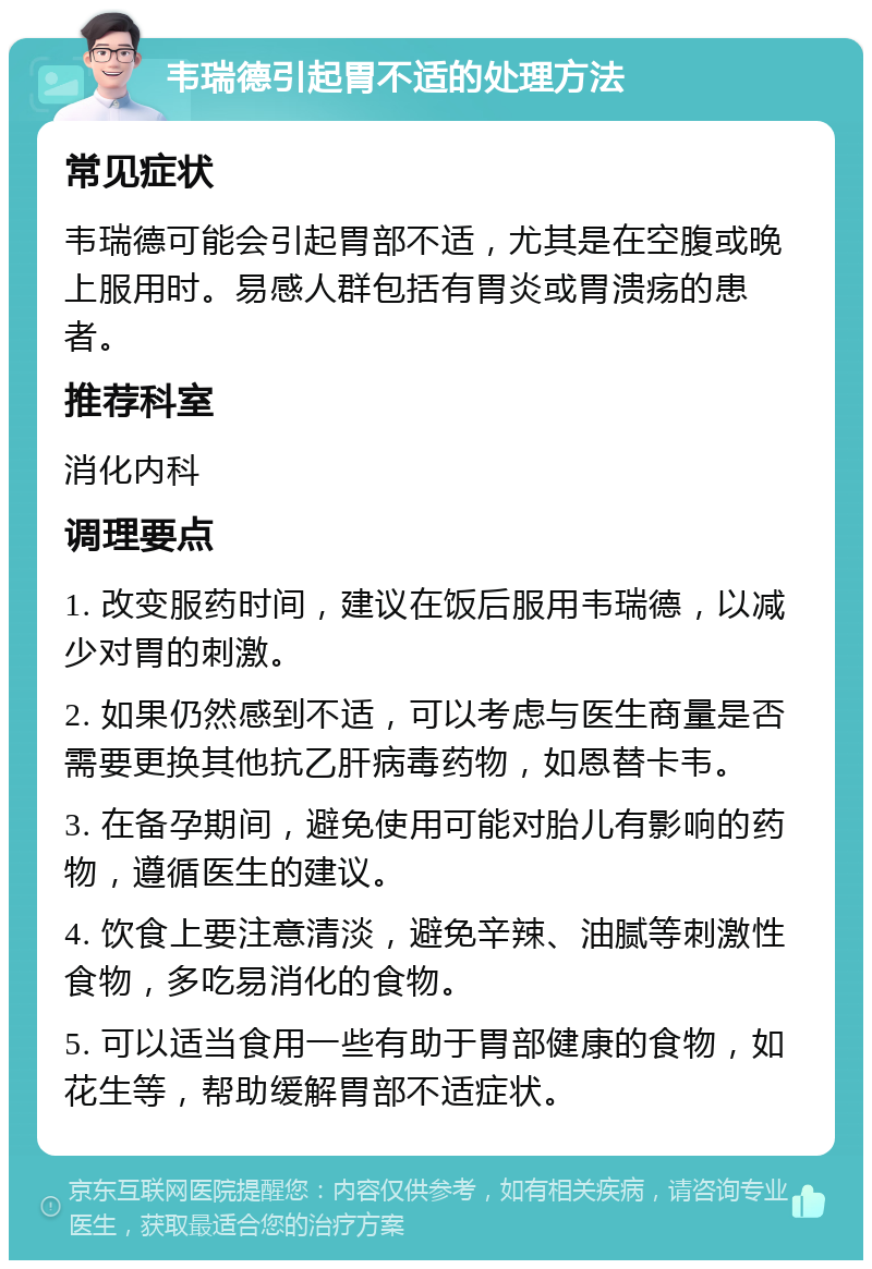 韦瑞德引起胃不适的处理方法 常见症状 韦瑞德可能会引起胃部不适，尤其是在空腹或晚上服用时。易感人群包括有胃炎或胃溃疡的患者。 推荐科室 消化内科 调理要点 1. 改变服药时间，建议在饭后服用韦瑞德，以减少对胃的刺激。 2. 如果仍然感到不适，可以考虑与医生商量是否需要更换其他抗乙肝病毒药物，如恩替卡韦。 3. 在备孕期间，避免使用可能对胎儿有影响的药物，遵循医生的建议。 4. 饮食上要注意清淡，避免辛辣、油腻等刺激性食物，多吃易消化的食物。 5. 可以适当食用一些有助于胃部健康的食物，如花生等，帮助缓解胃部不适症状。