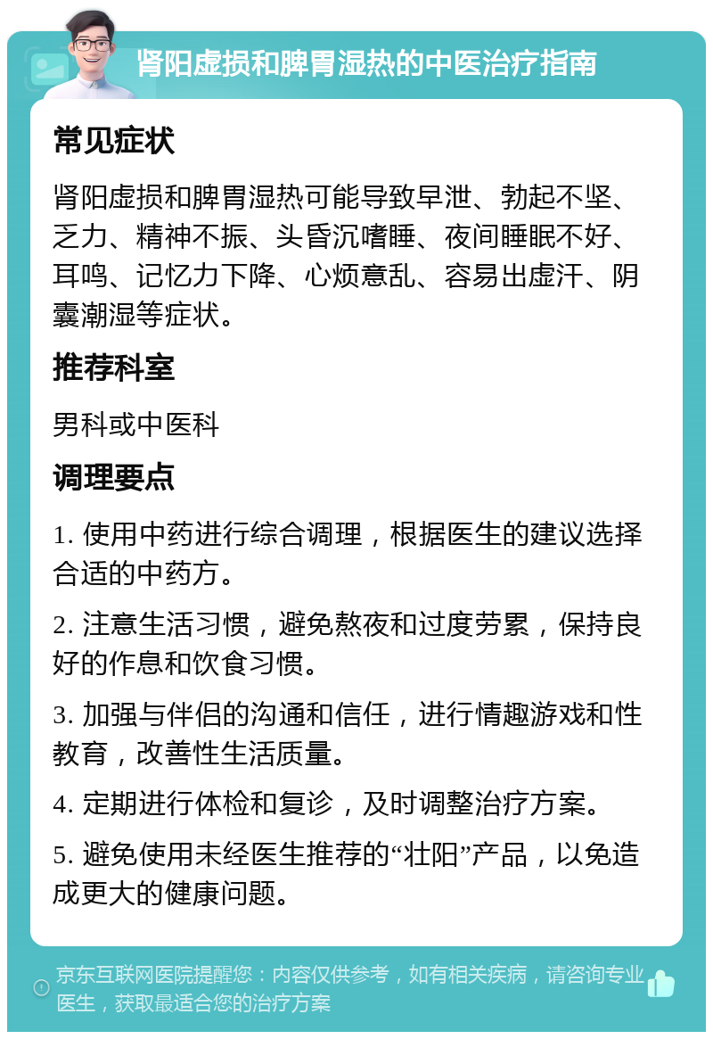 肾阳虚损和脾胃湿热的中医治疗指南 常见症状 肾阳虚损和脾胃湿热可能导致早泄、勃起不坚、乏力、精神不振、头昏沉嗜睡、夜间睡眠不好、耳鸣、记忆力下降、心烦意乱、容易出虚汗、阴囊潮湿等症状。 推荐科室 男科或中医科 调理要点 1. 使用中药进行综合调理，根据医生的建议选择合适的中药方。 2. 注意生活习惯，避免熬夜和过度劳累，保持良好的作息和饮食习惯。 3. 加强与伴侣的沟通和信任，进行情趣游戏和性教育，改善性生活质量。 4. 定期进行体检和复诊，及时调整治疗方案。 5. 避免使用未经医生推荐的“壮阳”产品，以免造成更大的健康问题。