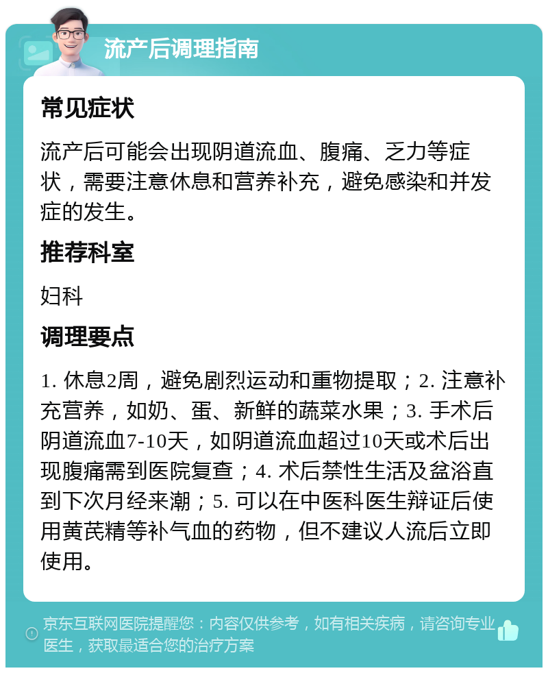 流产后调理指南 常见症状 流产后可能会出现阴道流血、腹痛、乏力等症状，需要注意休息和营养补充，避免感染和并发症的发生。 推荐科室 妇科 调理要点 1. 休息2周，避免剧烈运动和重物提取；2. 注意补充营养，如奶、蛋、新鲜的蔬菜水果；3. 手术后阴道流血7-10天，如阴道流血超过10天或术后出现腹痛需到医院复查；4. 术后禁性生活及盆浴直到下次月经来潮；5. 可以在中医科医生辩证后使用黄芪精等补气血的药物，但不建议人流后立即使用。