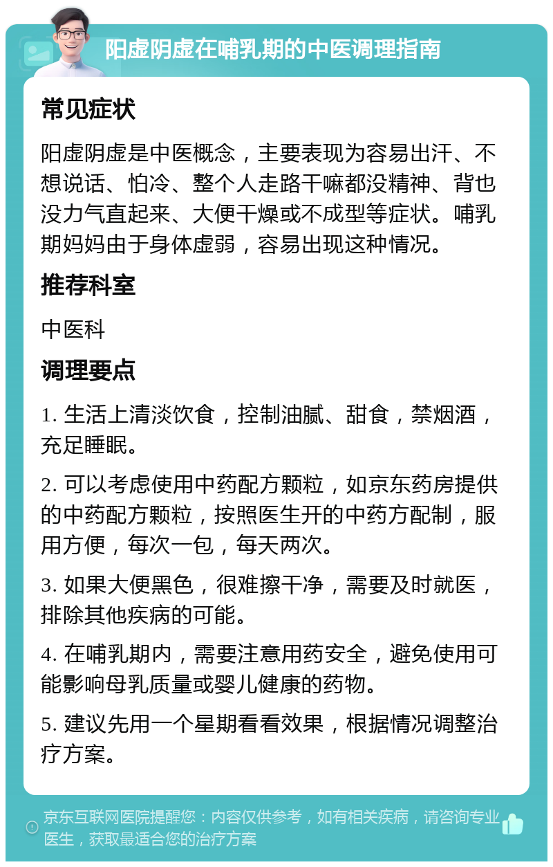 阳虚阴虚在哺乳期的中医调理指南 常见症状 阳虚阴虚是中医概念，主要表现为容易出汗、不想说话、怕冷、整个人走路干嘛都没精神、背也没力气直起来、大便干燥或不成型等症状。哺乳期妈妈由于身体虚弱，容易出现这种情况。 推荐科室 中医科 调理要点 1. 生活上清淡饮食，控制油腻、甜食，禁烟酒，充足睡眠。 2. 可以考虑使用中药配方颗粒，如京东药房提供的中药配方颗粒，按照医生开的中药方配制，服用方便，每次一包，每天两次。 3. 如果大便黑色，很难擦干净，需要及时就医，排除其他疾病的可能。 4. 在哺乳期内，需要注意用药安全，避免使用可能影响母乳质量或婴儿健康的药物。 5. 建议先用一个星期看看效果，根据情况调整治疗方案。