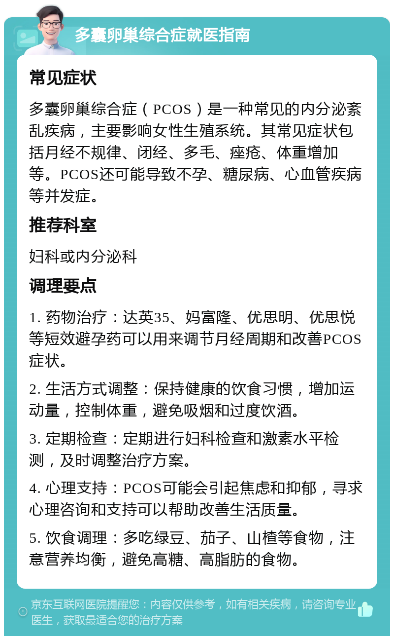 多囊卵巢综合症就医指南 常见症状 多囊卵巢综合症（PCOS）是一种常见的内分泌紊乱疾病，主要影响女性生殖系统。其常见症状包括月经不规律、闭经、多毛、痤疮、体重增加等。PCOS还可能导致不孕、糖尿病、心血管疾病等并发症。 推荐科室 妇科或内分泌科 调理要点 1. 药物治疗：达英35、妈富隆、优思明、优思悦等短效避孕药可以用来调节月经周期和改善PCOS症状。 2. 生活方式调整：保持健康的饮食习惯，增加运动量，控制体重，避免吸烟和过度饮酒。 3. 定期检查：定期进行妇科检查和激素水平检测，及时调整治疗方案。 4. 心理支持：PCOS可能会引起焦虑和抑郁，寻求心理咨询和支持可以帮助改善生活质量。 5. 饮食调理：多吃绿豆、茄子、山楂等食物，注意营养均衡，避免高糖、高脂肪的食物。