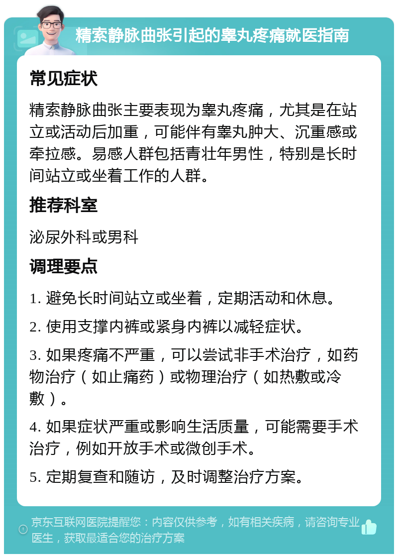 精索静脉曲张引起的睾丸疼痛就医指南 常见症状 精索静脉曲张主要表现为睾丸疼痛，尤其是在站立或活动后加重，可能伴有睾丸肿大、沉重感或牵拉感。易感人群包括青壮年男性，特别是长时间站立或坐着工作的人群。 推荐科室 泌尿外科或男科 调理要点 1. 避免长时间站立或坐着，定期活动和休息。 2. 使用支撑内裤或紧身内裤以减轻症状。 3. 如果疼痛不严重，可以尝试非手术治疗，如药物治疗（如止痛药）或物理治疗（如热敷或冷敷）。 4. 如果症状严重或影响生活质量，可能需要手术治疗，例如开放手术或微创手术。 5. 定期复查和随访，及时调整治疗方案。