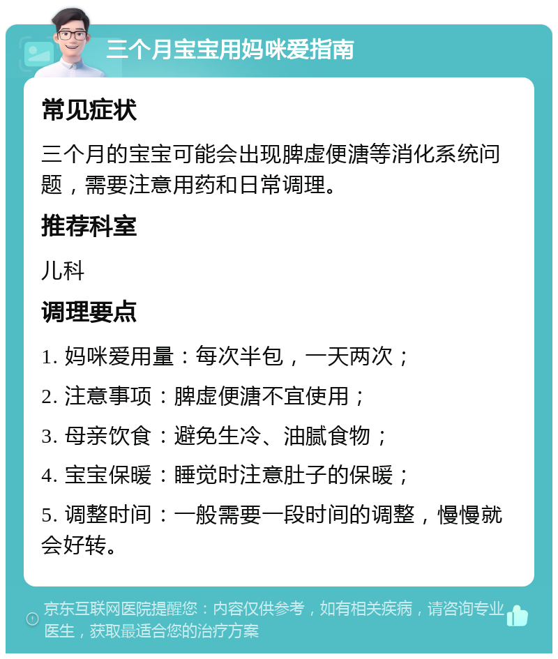 三个月宝宝用妈咪爱指南 常见症状 三个月的宝宝可能会出现脾虚便溏等消化系统问题，需要注意用药和日常调理。 推荐科室 儿科 调理要点 1. 妈咪爱用量：每次半包，一天两次； 2. 注意事项：脾虚便溏不宜使用； 3. 母亲饮食：避免生冷、油腻食物； 4. 宝宝保暖：睡觉时注意肚子的保暖； 5. 调整时间：一般需要一段时间的调整，慢慢就会好转。